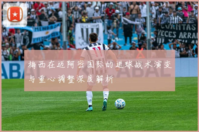 梅西在迈阿密国际的进球战术演变与重心调整深度解析