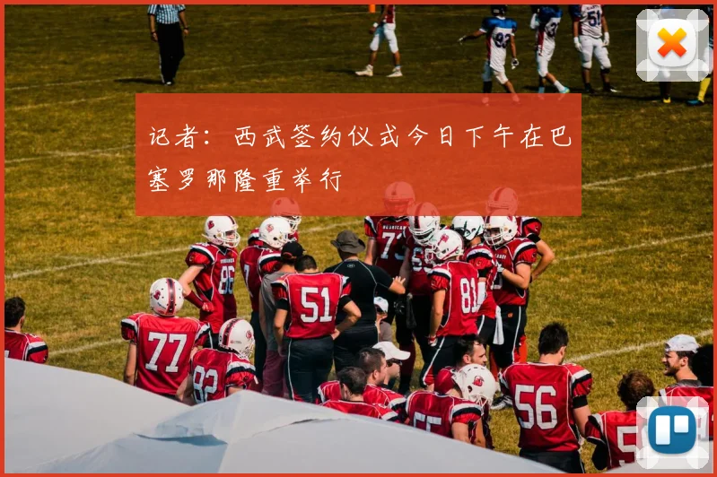 记者：西武签约仪式今日下午在巴塞罗那隆重举行
