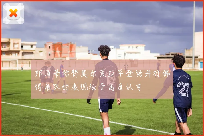 邦马蒂称赞奥尔莫应早登场并对佛得角队的表现给予高度认可