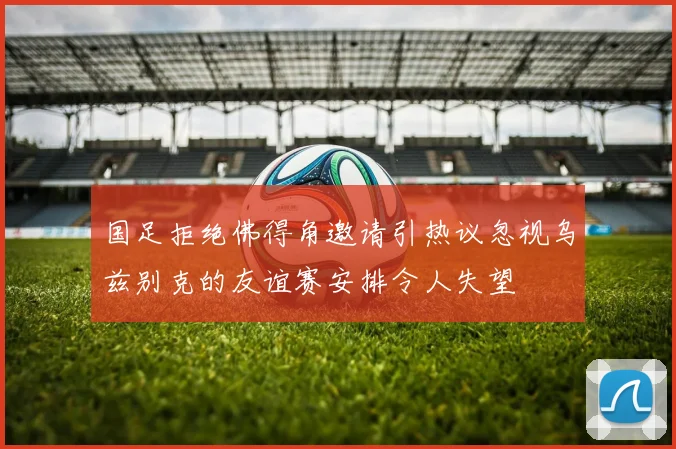 国足拒绝佛得角邀请引热议忽视乌兹别克的友谊赛安排令人失望