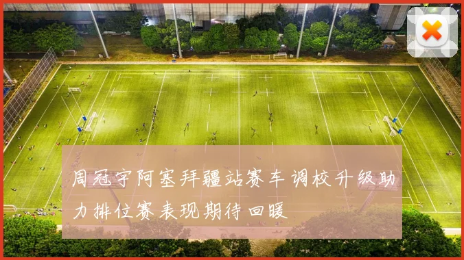 周冠宇阿塞拜疆站赛车调校升级助力排位赛表现期待回暖