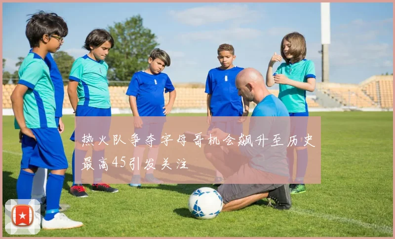 热火队争夺字母哥机会飙升至历史最高45引发关注