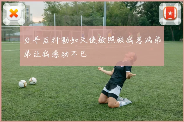 分手后科勒如天使般照顾我患病弟弟让我感动不已