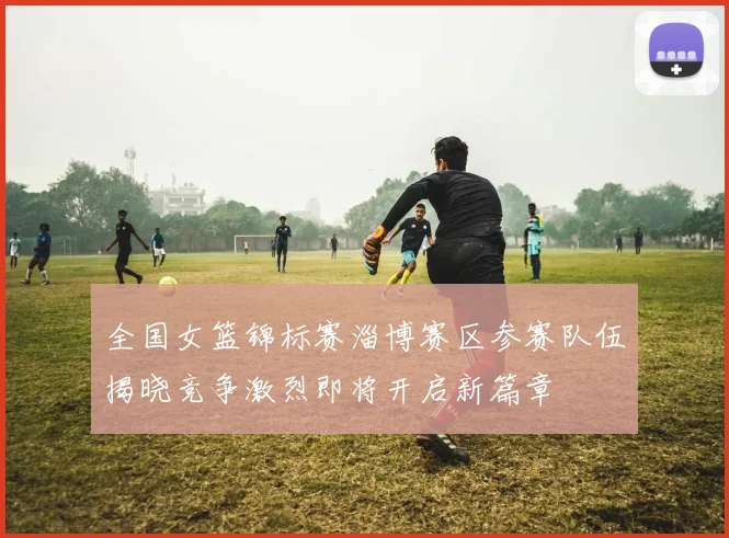 全国女篮锦标赛淄博赛区参赛队伍揭晓竞争激烈即将开启新篇章
