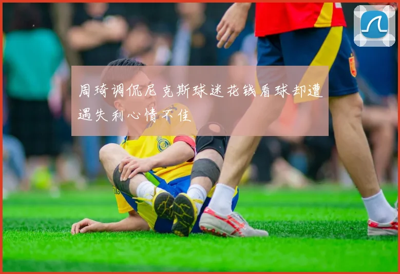 周琦调侃尼克斯球迷花钱看球却遭遇失利心情不佳