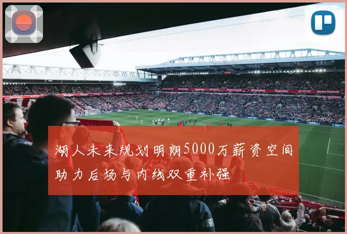 湖人未来规划明朗5000万薪资空间助力后场与内线双重补强