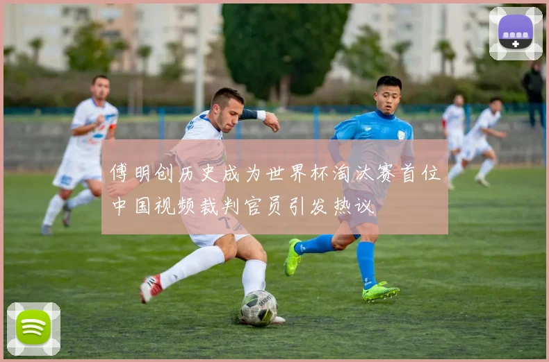 傅明创历史成为世界杯淘汰赛首位中国视频裁判官员引发热议