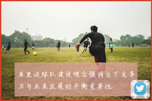 库里谈球队建设理念强调当下竞争力与未来发展的平衡重要性