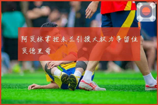 阿莫林掌控米兰引援大权力争留住莫德里奇