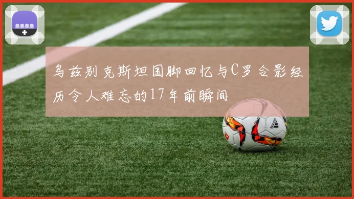 乌兹别克斯坦国脚回忆与C罗合影经历令人难忘的17年前瞬间