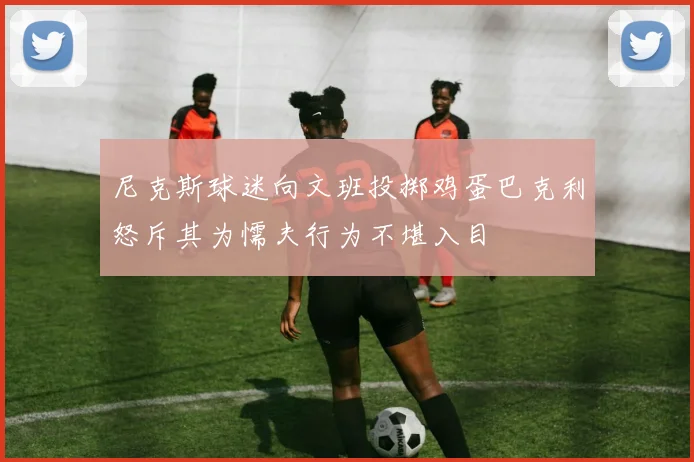 尼克斯球迷向文班投掷鸡蛋巴克利怒斥其为懦夫行为不堪入目