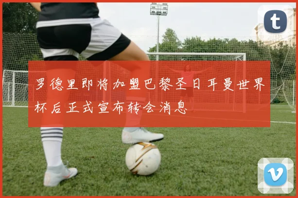 罗德里即将加盟巴黎圣日耳曼世界杯后正式宣布转会消息