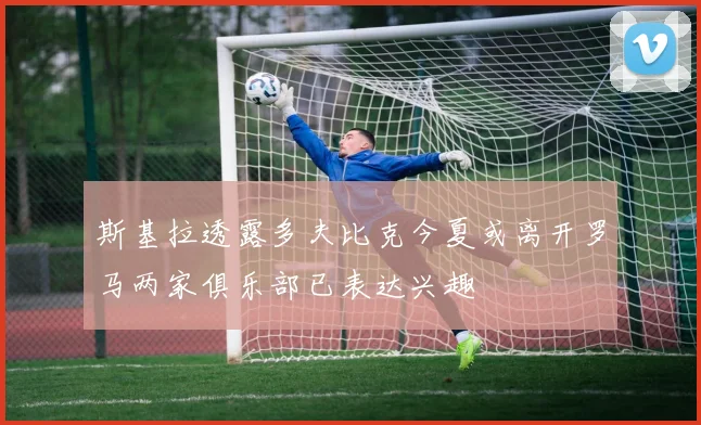 斯基拉透露多夫比克今夏或离开罗马两家俱乐部已表达兴趣