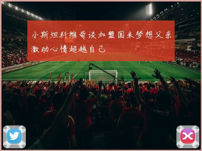 小斯坦科维奇谈加盟国米梦想父亲激动心情超越自己