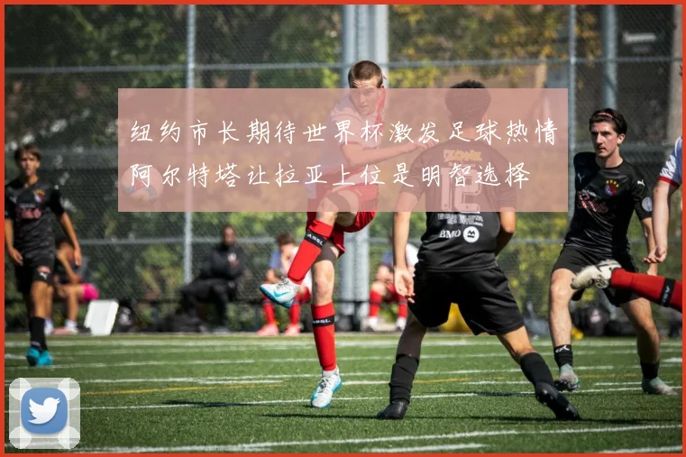 纽约市长期待世界杯激发足球热情阿尔特塔让拉亚上位是明智选择