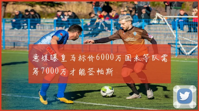 意媒曝皇马标价6000万国米等队需筹7000万才能签帕斯