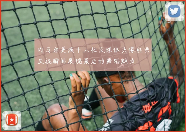 内马尔更换个人社交媒体头像经典庆祝瞬间展现最后的舞蹈魅力
