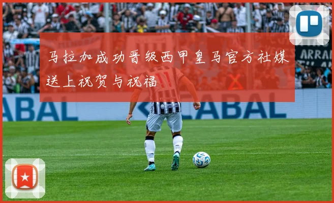 马拉加成功晋级西甲皇马官方社媒送上祝贺与祝福